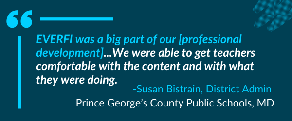 "EVERFI was a big part of our [professional development]...We were able to get teachers comfortable with the content and with what they were doing." -Susan Bistrain, District Admin - Prince George’s County Public Schools, MD